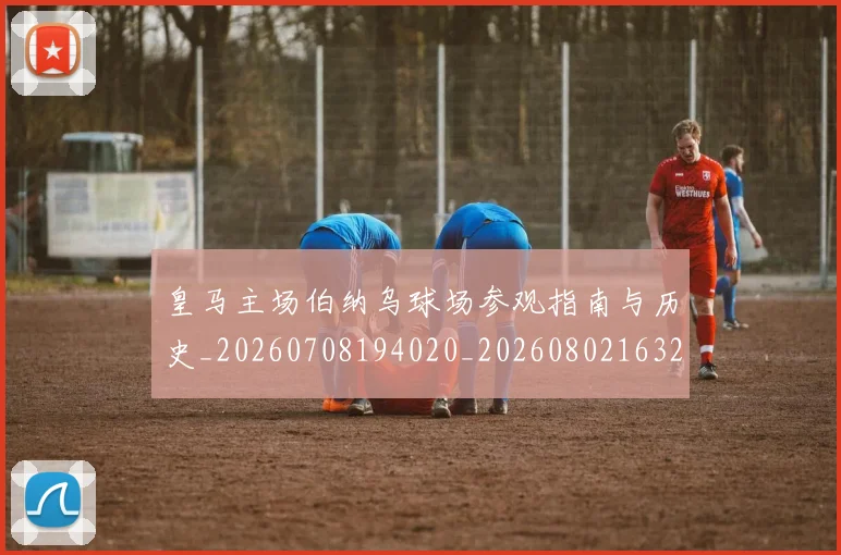 皇马主场伯纳乌球场参观指南与历史_20260708194020_20260802163252