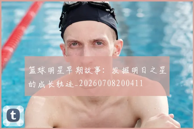 篮球明星早期故事:发掘明日之星的成长轨迹_20260708200411