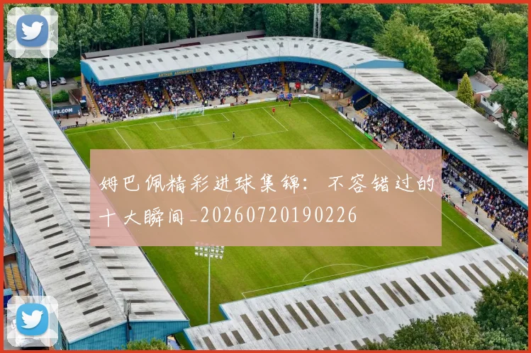 姆巴佩精彩进球集锦:不容错过的十大瞬间_20260720190226