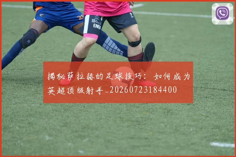 揭秘萨拉赫的足球技巧：如何成为英超顶级射手_20260723184400