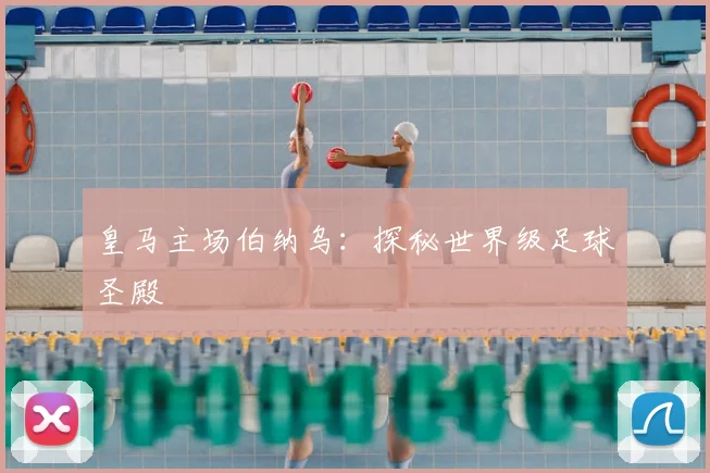 皇马主场伯纳乌：探秘世界级足球圣殿