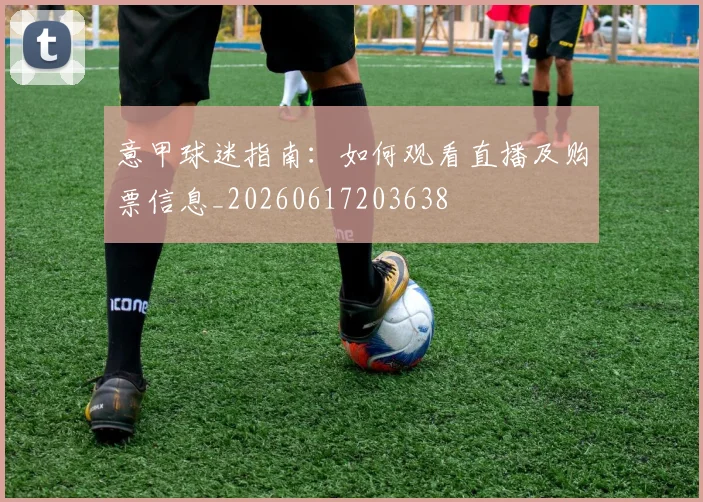 意甲球迷指南：如何观看直播及购票信息_20260617203638