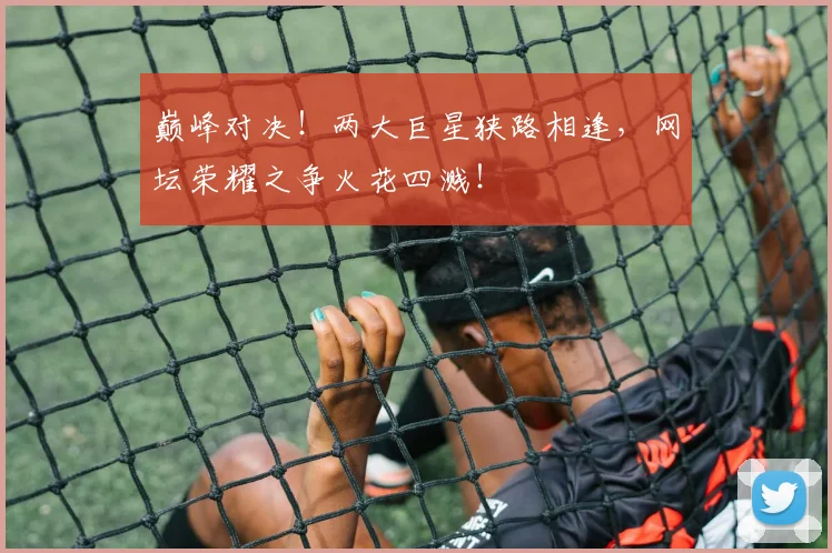 巅峰对决！两大巨星狭路相逢，网坛荣耀之争火花四溅！