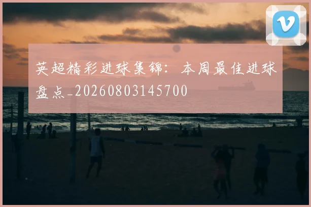 英超精彩进球集锦:本周最佳进球盘点_20260803145700