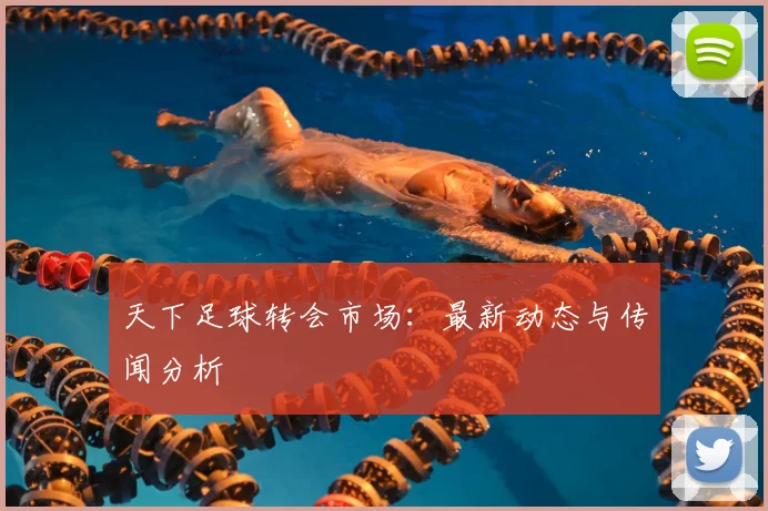天下足球转会市场：最新动态与传闻分析
